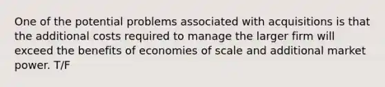 One of the potential problems associated with acquisitions is that the additional costs required to manage the larger firm will exceed the benefits of economies of scale and additional market power. T/F