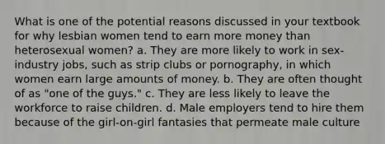 What is one of the potential reasons discussed in your textbook for why lesbian women tend to earn more money than heterosexual women? a. They are more likely to work in sex-industry jobs, such as strip clubs or pornography, in which women earn large amounts of money. b. They are often thought of as "one of the guys." c. They are less likely to leave the workforce to raise children. d. Male employers tend to hire them because of the girl-on-girl fantasies that permeate male culture