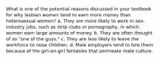 What is one of the potential reasons discussed in your textbook for why lesbian women tend to earn more money than heterosexual women? a. They are more likely to work in sex-industry jobs, such as strip clubs or pornography, in which women earn large amounts of money. b. They are often thought of as "one of the guys." c. They are less likely to leave the workforce to raise children. d. Male employers tend to hire them because of the girl-on-girl fantasies that permeate male culture.