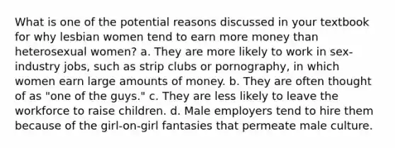 What is one of the potential reasons discussed in your textbook for why lesbian women tend to earn more money than heterosexual women? a. They are more likely to work in sex-industry jobs, such as strip clubs or pornography, in which women earn large amounts of money. b. They are often thought of as "one of the guys." c. They are less likely to leave the workforce to raise children. d. Male employers tend to hire them because of the girl-on-girl fantasies that permeate male culture.