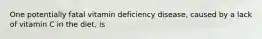 One potentially fatal vitamin deficiency disease, caused by a lack of vitamin C in the diet, is