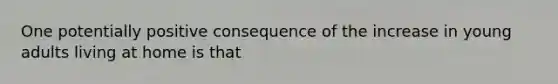 One potentially positive consequence of the increase in young adults living at home is that