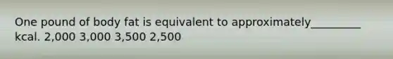 One pound of body fat is equivalent to approximately_________ kcal. 2,000 3,000 3,500 2,500