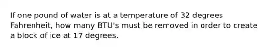 If one pound of water is at a temperature of 32 degrees Fahrenheit, how many BTU's must be removed in order to create a block of ice at 17 degrees.