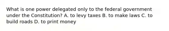 What is one power delegated only to the federal government under the Constitution? A. to levy taxes B. to make laws C. to build roads D. to print money