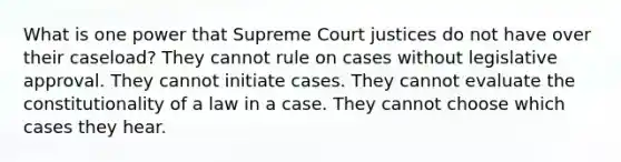 What is one power that Supreme Court justices do not have over their caseload? They cannot rule on cases without legislative approval. They cannot initiate cases. They cannot evaluate the constitutionality of a law in a case. They cannot choose which cases they hear.