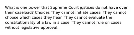 What is one power that Supreme Court justices do not have over their caseload? Choices They cannot initiate cases. They cannot choose which cases they hear. They cannot evaluate the constitutionality of a law in a case. They cannot rule on cases without legislative approval.