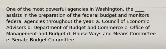 One of the most powerful agencies in Washington, the ____ assists in the preparation of the federal budget and monitors federal agencies throughout the year. a. Council of Economic Advisers b. Department of Budget and Commerce c. Office of Management and Budget d. House Ways and Means Committee e. Senate Budget Committee