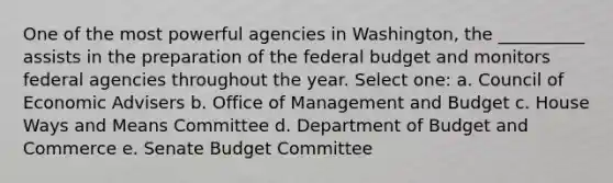 One of the most powerful agencies in Washington, the __________ assists in the preparation of <a href='https://www.questionai.com/knowledge/kS29NErBPI-the-federal-budget' class='anchor-knowledge'>the federal budget</a> and monitors federal agencies throughout the year. Select one: a. Council of Economic Advisers b. Office of Management and Budget c. House Ways and Means Committee d. Department of Budget and Commerce e. Senate Budget Committee