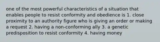 one of the most powerful characteristics of a situation that enables people to resist conformity and obedience is 1. close proximity to an authority figure who is giving an order or making a request 2. having a non-conforming ally 3. a genetic predisposition to resist conformity 4. having money