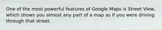 One of the most powerful features of Google Maps is Street View, which shows you almost any part of a map as if you were driving through that street.