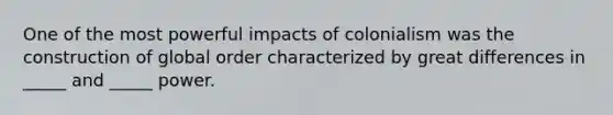 One of the most powerful impacts of colonialism was the construction of global order characterized by great differences in _____ and _____ power.