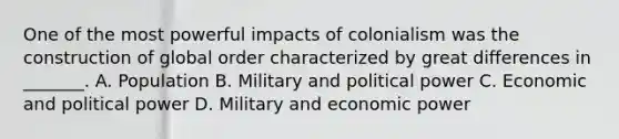 One of the most powerful impacts of colonialism was the construction of global order characterized by great differences in _______. A. Population B. Military and political power C. Economic and political power D. Military and economic power