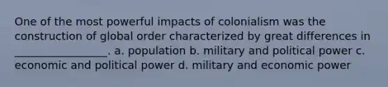 One of the most powerful impacts of colonialism was the construction of global order characterized by great differences in _________________. a. population b. military and political power c. economic and political power d. military and economic power