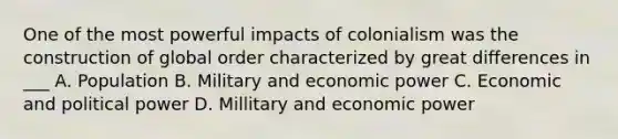 One of the most powerful impacts of colonialism was the construction of global order characterized by great differences in ___ A. Population B. Military and economic power C. Economic and political power D. Millitary and economic power