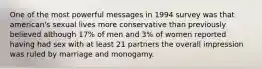 One of the most powerful messages in 1994 survey was that american's sexual lives more conservative than previously believed although 17% of men and 3% of women reported having had sex with at least 21 partners the overall impression was ruled by marriage and monogamy.