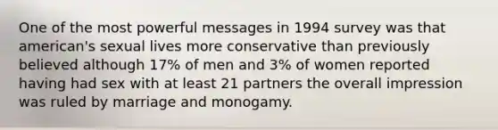 One of the most powerful messages in 1994 survey was that american's sexual lives more conservative than previously believed although 17% of men and 3% of women reported having had sex with at least 21 partners the overall impression was ruled by marriage and monogamy.