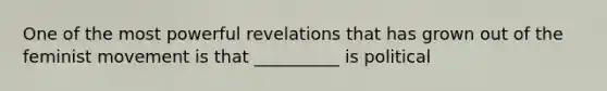 One of the most powerful revelations that has grown out of the feminist movement is that __________ is political
