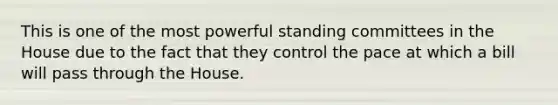 This is one of the most powerful standing committees in the House due to the fact that they control the pace at which a bill will pass through the House.