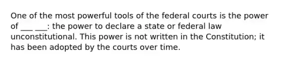 One of the most powerful tools of the federal courts is the power of ___ ___: the power to declare a state or federal law unconstitutional. This power is not written in the Constitution; it has been adopted by the courts over time.