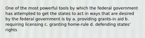 One of the most powerful tools by which the federal government has attempted to get the states to act in ways that are desired by the federal government is by a. providing grants-in aid b. requiring licensing c. granting home-rule d. defending states' rights