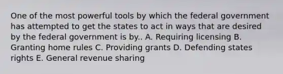 One of the most powerful tools by which the federal government has attempted to get the states to act in ways that are desired by the federal government is by.. A. Requiring licensing B. Granting home rules C. Providing grants D. Defending states rights E. General revenue sharing