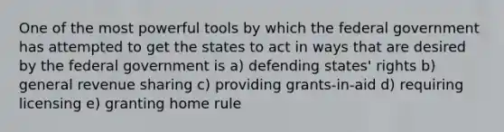 One of the most powerful tools by which the federal government has attempted to get the states to act in ways that are desired by the federal government is a) defending states' rights b) general revenue sharing c) providing grants-in-aid d) requiring licensing e) granting home rule