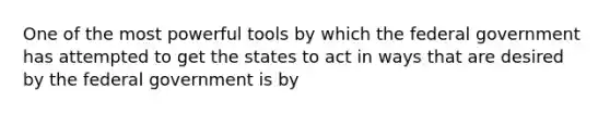 One of the most powerful tools by which the federal government has attempted to get the states to act in ways that are desired by the federal government is by