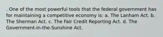 . One of the most powerful tools that the federal government has for maintaining a competitive economy is: a. The Lanham Act. b. The Sherman Act. c. The Fair Credit Reporting Act. d. The Government-in-the-Sunshine Act.