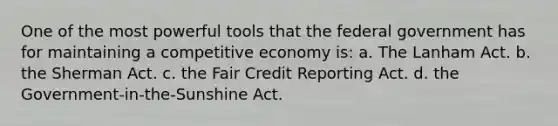 One of the most powerful tools that the federal government has for maintaining a competitive economy is: a. The Lanham Act. b. the Sherman Act. c. the Fair Credit Reporting Act. d. the Government-in-the-Sunshine Act.