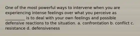 One of the most powerful ways to intervene when you are experiencing intense feelings over what you perceive as __________ is to deal with your own feelings and possible defensive reactions to the situation. a. confrontation b. conflict c. resistance d. defensiveness