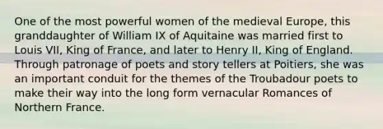 One of the most powerful women of the medieval Europe, this granddaughter of William IX of Aquitaine was married first to Louis VII, King of France, and later to Henry II, King of England. Through patronage of poets and story tellers at Poitiers, she was an important conduit for the themes of the Troubadour poets to make their way into the long form vernacular Romances of Northern France.