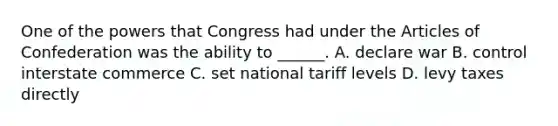 One of the powers that Congress had under the Articles of Confederation was the ability to ______. A. declare war B. control interstate commerce C. set national tariff levels D. levy taxes directly