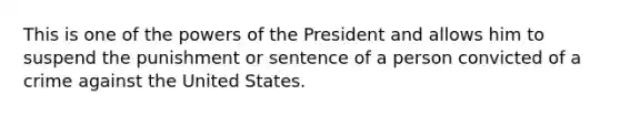 This is one of the powers of the President and allows him to suspend the punishment or sentence of a person convicted of a crime against the United States.