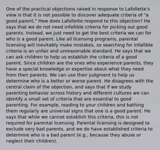 One of the practical objections raised in response to Lafollette's view is that it is not possible to discover adequate criteria of "a good parent." How does Lafollette respond to this objection? He says that we do not need infallible criteria for picking out good parents. Instead, we just need to get the best criteria we can for who is a good parent. Like all licensing programs, parental licensing will inevitably make mistakes, so searching for infallible criteria is an unfair and unreasonable standard. He says that we can ask children to help us establish the criteria of a good parent. Since children are the ones who experience parents, they have a special knowledge or expertise about what they need from their parents. We can use their judgment to help us determine who is a better or worse parent. He disagrees with the central claim of the objection, and says that if we study parenting behavior across history and different cultures we can identify a small set of criteria that are essential to good parenting. For example, reading to your children and bathing them regularly are universal signs that one is a good parent. He says that while we cannot establish this criteria, this is not required for parental licensing. Parental licensing is designed to exclude very bad parents, and we do have established criteria to determine who is a bad parent (e.g., because they abuse or neglect their children).