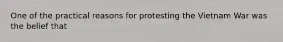 One of the practical reasons for protesting the Vietnam War was the belief that