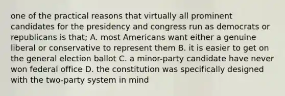 one of the practical reasons that virtually all prominent candidates for the presidency and congress run as democrats or republicans is that; A. most Americans want either a genuine liberal or conservative to represent them B. it is easier to get on the general election ballot C. a minor-party candidate have never won federal office D. the constitution was specifically designed with the two-party system in mind