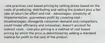 - one practices cost based pricing by setting prices based on the costs of producing, distributing and selling the product plus a fair rate of return for effort and risk - Advantages: simplicity of implementation, guarantees profit by covering cost - Disadvantages: disregards consumer demand and competitors, could hinder efficiency and innovation, doesn't account for indirect costs - cost-plus pricing is a method of cost based pricing by which the price is determined by adding a standard markup for profit to the cost of the product