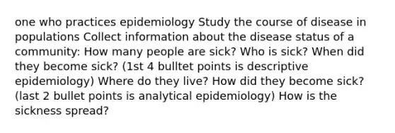 one who practices epidemiology Study the course of disease in populations Collect information about the disease status of a community: How many people are sick? Who is sick? When did they become sick? (1st 4 bulltet points is descriptive epidemiology) Where do they live? How did they become sick? (last 2 bullet points is analytical epidemiology) How is the sickness spread?