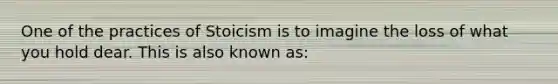 One of the practices of Stoicism is to imagine the loss of what you hold dear. This is also known as: