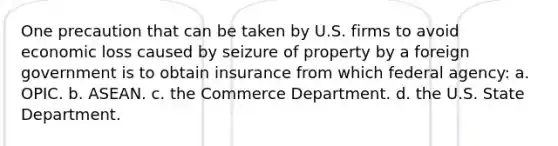 One precaution that can be taken by U.S. firms to avoid economic loss caused by seizure of property by a foreign government is to obtain insurance from which federal agency: a. OPIC. b. ASEAN. c. the Commerce Department. d. the U.S. State Department.