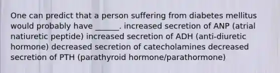 One can predict that a person suffering from diabetes mellitus would probably have ______. increased secretion of ANP (atrial natiuretic peptide) increased secretion of ADH (anti-diuretic hormone) decreased secretion of catecholamines decreased secretion of PTH (parathyroid hormone/parathormone)