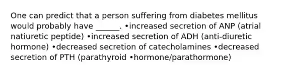 One can predict that a person suffering from diabetes mellitus would probably have ______. •increased secretion of ANP (atrial natiuretic peptide) •increased secretion of ADH (anti-diuretic hormone) •decreased secretion of catecholamines •decreased secretion of PTH (parathyroid •hormone/parathormone)