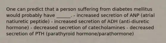 One can predict that a person suffering from diabetes mellitus would probably have ______. - increased secretion of ANP (atrial natiuretic peptide) - increased secretion of ADH (anti-diuretic hormone) - decreased secretion of catecholamines - decreased secretion of PTH (parathyroid hormone/parathormone)