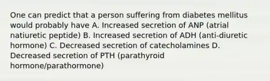 One can predict that a person suffering from diabetes mellitus would probably have A. Increased secretion of ANP (atrial natiuretic peptide) B. Increased secretion of ADH (anti-diuretic hormone) C. Decreased secretion of catecholamines D. Decreased secretion of PTH (parathyroid hormone/parathormone)