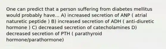 One can predict that a person suffering from diabetes mellitus would probably have... A) increased secretion of ANP ( atrial naturetic peptide ) B) increased secretion of ADH ( anti-diuretic hormone ) C) decreased secretion of catecholamines D) decreased secretion of PTH ( parathyroid hormone/parathormone)