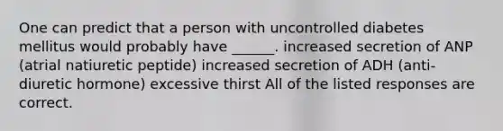 One can predict that a person with uncontrolled diabetes mellitus would probably have ______. increased secretion of ANP (atrial natiuretic peptide) increased secretion of ADH (anti-diuretic hormone) excessive thirst All of the listed responses are correct.