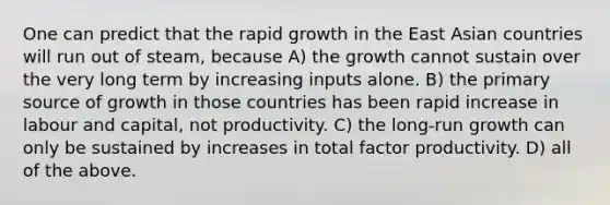 One can predict that the rapid growth in the East Asian countries will run out of steam, because A) the growth cannot sustain over the very long term by increasing inputs alone. B) the primary source of growth in those countries has been rapid increase in labour and capital, not productivity. C) the long-run growth can only be sustained by increases in total factor productivity. D) all of the above.