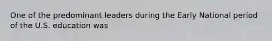 One of the predominant leaders during the Early National period of the U.S. education was