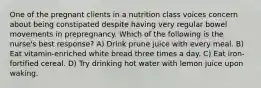 One of the pregnant clients in a nutrition class voices concern about being constipated despite having very regular bowel movements in prepregnancy. Which of the following is the nurse's best response? A) Drink prune juice with every meal. B) Eat vitamin-enriched white bread three times a day. C) Eat iron-fortified cereal. D) Try drinking hot water with lemon juice upon waking.